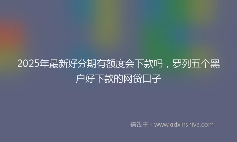 2025年最新好分期有额度会下款吗，罗列五个黑户好下款的网贷口子