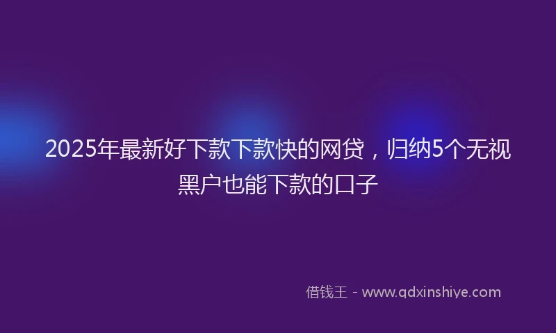 2025年最新好下款下款快的网贷，归纳5个无视黑户也能下款的口子