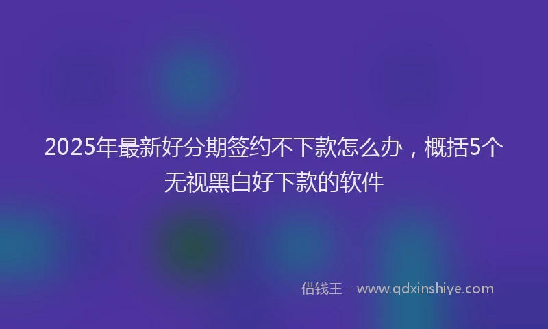 2025年最新好分期签约不下款怎么办，概括5个无视黑白好下款的软件