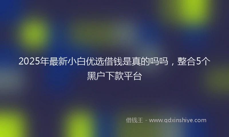 2025年最新小白优选借钱是真的吗吗，整合5个黑户下款平台