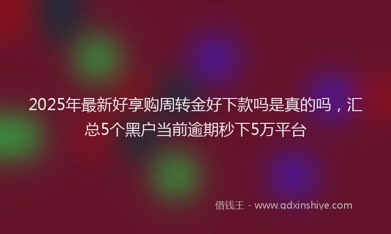 2025年最新好享购周转金好下款吗是真的吗，汇总5个黑户当前逾期秒下5万平台
