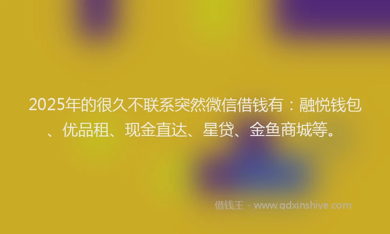 2025年的很久不联系突然微信借钱有：融悦钱包、优品租、现金直达、星贷、金鱼商城等。