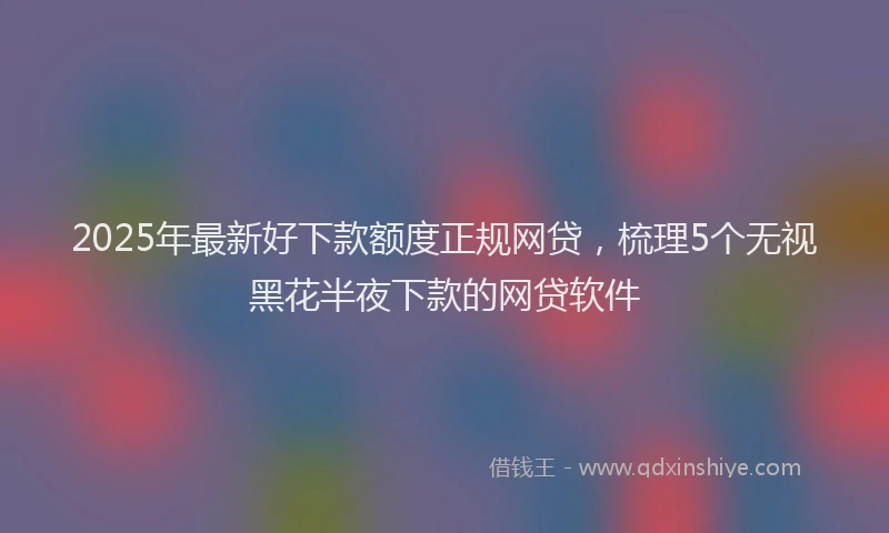 2025年最新好下款额度正规网贷，梳理5个无视黑花半夜下款的网贷软件