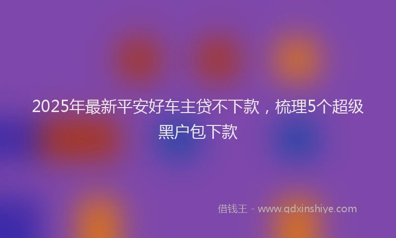 2025年最新平安好车主贷不下款，梳理5个超级黑户包下款