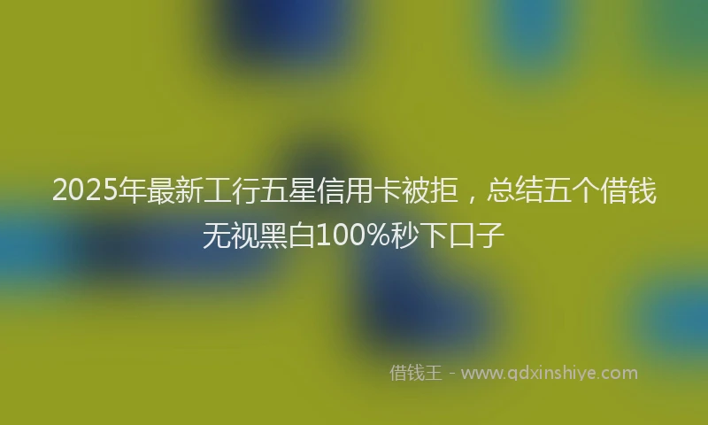 2025年最新工行五星信用卡被拒，总结五个借钱无视黑白100%秒下口子