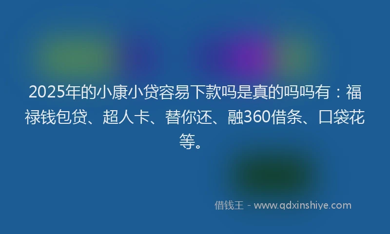 2025年的小康小贷容易下款吗是真的吗吗有：福禄钱包贷、超人卡、替你还、融360借条、口袋花等。