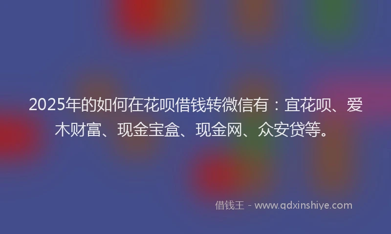 2025年的如何在花呗借钱转微信有：宜花呗、爱木财富、现金宝盒、现金网、众安贷等。
