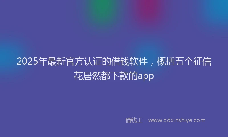 2025年最新官方认证的借钱软件，概括五个征信花居然都下款的app