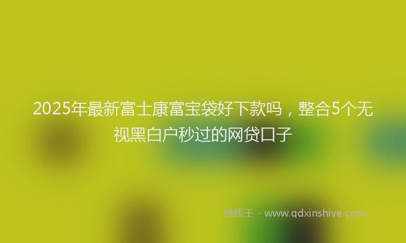 2025年最新富士康富宝袋好下款吗，整合5个无视黑白户秒过的网贷口子
