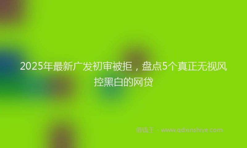 2025年最新广发初审被拒，盘点5个真正无视风控黑白的网贷