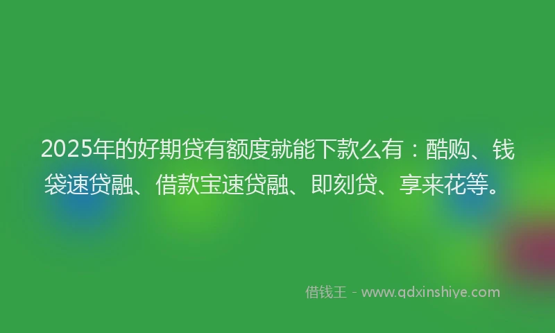 2025年的好期贷有额度就能下款么有：酷购、钱袋速贷融、借款宝速贷融、即刻贷、享来花等。