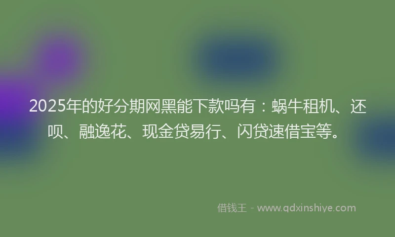 2025年的好分期网黑能下款吗有：蜗牛租机、还呗、融逸花、现金贷易行、闪贷速借宝等。