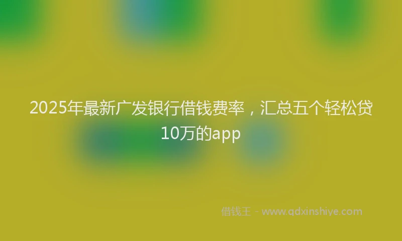 2025年最新广发银行借钱费率，汇总五个轻松贷10万的app