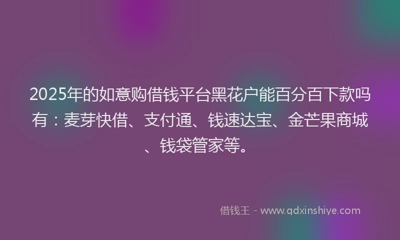 2025年的如意购借钱平台黑花户能百分百下款吗有：麦芽快借、支付通、钱速达宝、金芒果商城、钱袋管家等。