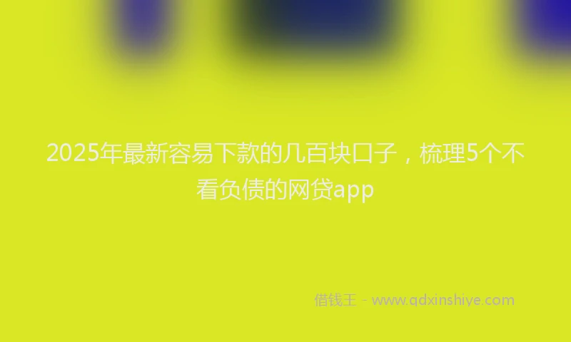 2025年最新容易下款的几百块口子，梳理5个不看负债的网贷app