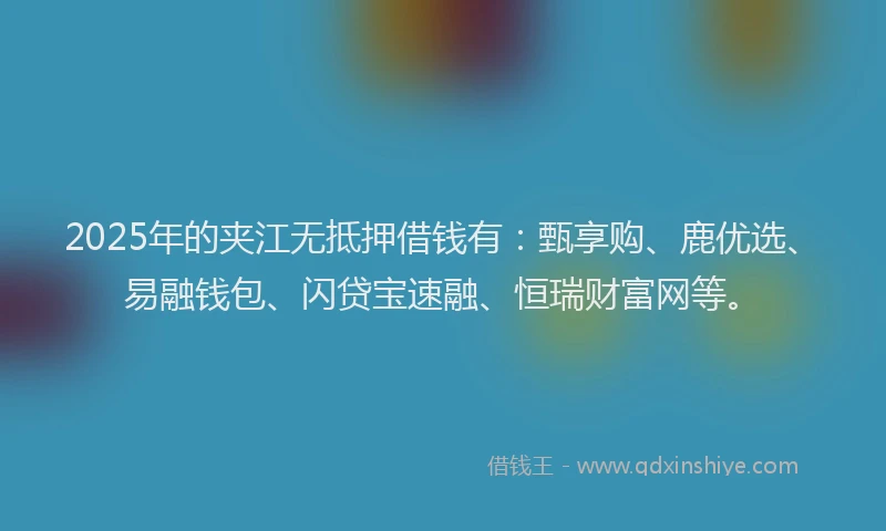 2025年的夹江无抵押借钱有：甄享购、鹿优选、易融钱包、闪贷宝速融、恒瑞财富网等。