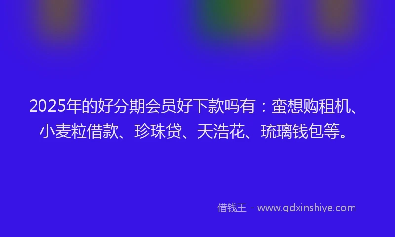 2025年的好分期会员好下款吗有：蛮想购租机、小麦粒借款、珍珠贷、天浩花、琉璃钱包等。