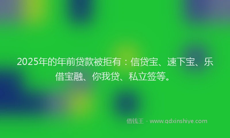2025年的年前贷款被拒有：信贷宝、速下宝、乐借宝融、你我贷、私立签等。