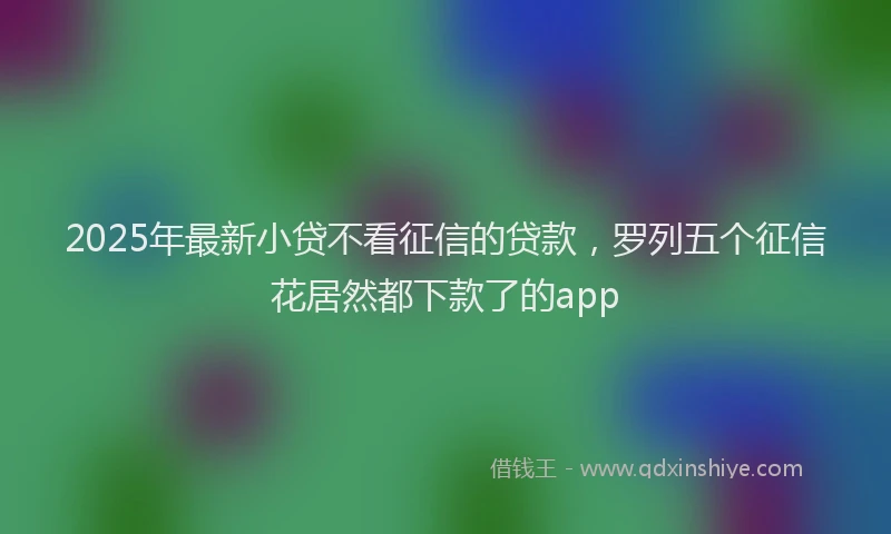 2025年最新小贷不看征信的贷款，罗列五个征信花居然都下款了的app