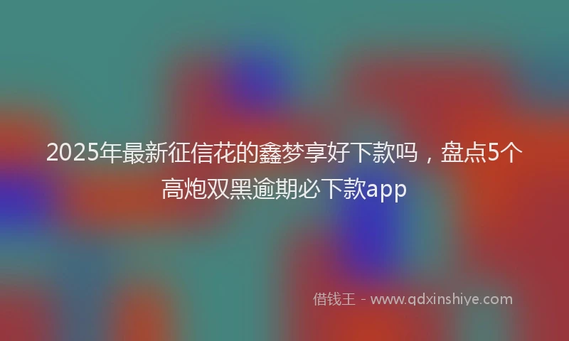2025年最新征信花的鑫梦享好下款吗，盘点5个高炮双黑逾期必下款app