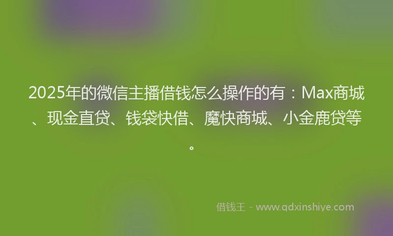 2025年的微信主播借钱怎么操作的有：Max商城、现金直贷、钱袋快借、魔快商城、小金鹿贷等。