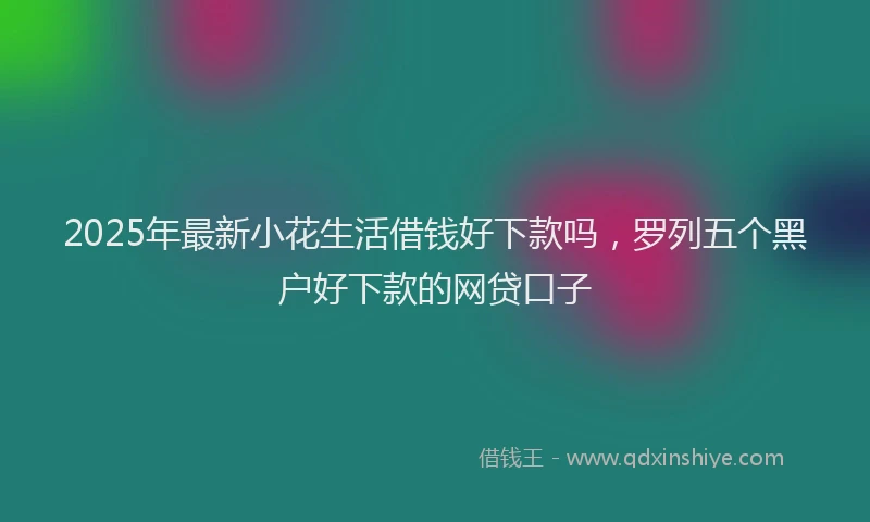 2025年最新小花生活借钱好下款吗，罗列五个黑户好下款的网贷口子