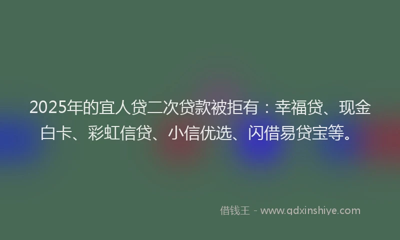 2025年的宜人贷二次贷款被拒有：幸福贷、现金白卡、彩虹信贷、小信优选、闪借易贷宝等。