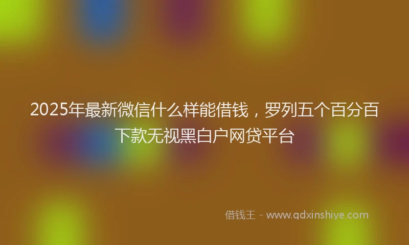 2025年最新微信什么样能借钱，罗列五个百分百下款无视黑白户网贷平台