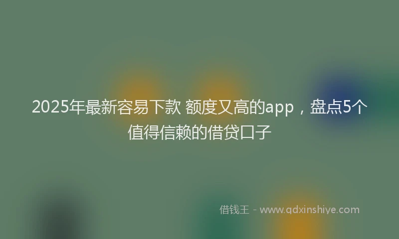 2025年最新容易下款 额度又高的app，盘点5个值得信赖的借贷口子