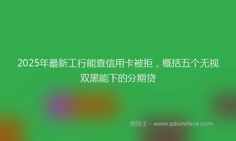 2025年最新工行能查信用卡被拒，概括五个无视双黑能下的分期贷