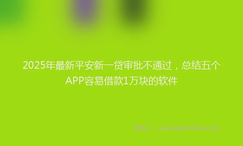 2025年最新平安新一贷审批不通过，总结五个APP容易借款1万块的软件