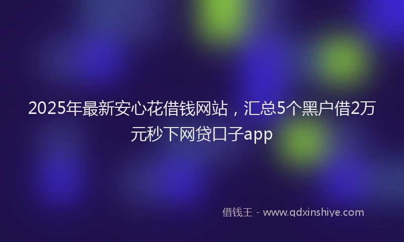 2025年最新安心花借钱网站，汇总5个黑户借2万元秒下网贷口子app