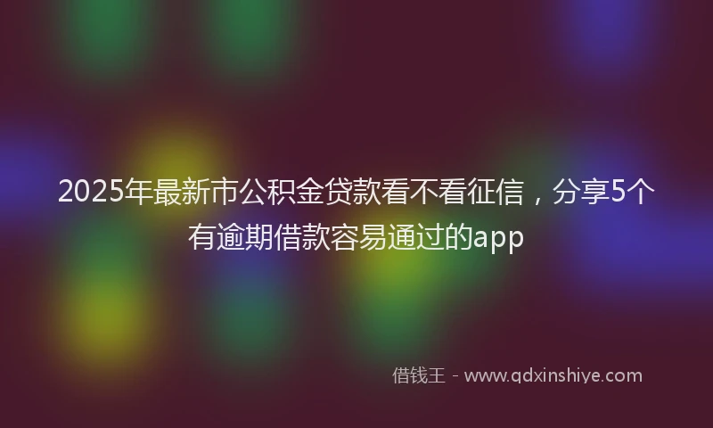 2025年最新市公积金贷款看不看征信，分享5个有逾期借款容易通过的app