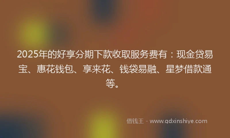 2025年的好享分期下款收取服务费有：现金贷易宝、惠花钱包、享来花、钱袋易融、星梦借款通等。