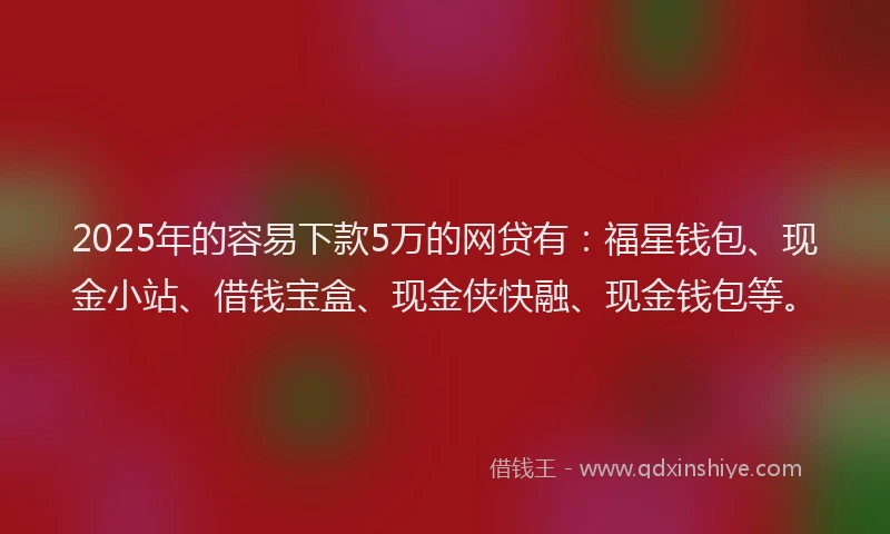 2025年的容易下款5万的网贷有：福星钱包、现金小站、借钱宝盒、现金侠快融、现金钱包等。