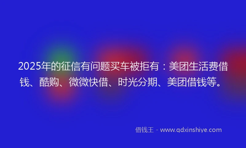 2025年的征信有问题买车被拒有：美团生活费借钱、酷购、微微快借、时光分期、美团借钱等。