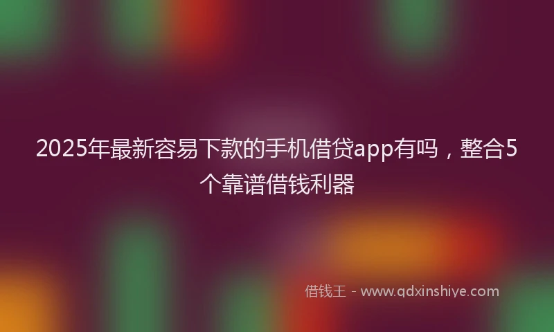 2025年最新容易下款的手机借贷app有吗，整合5个靠谱借钱利器