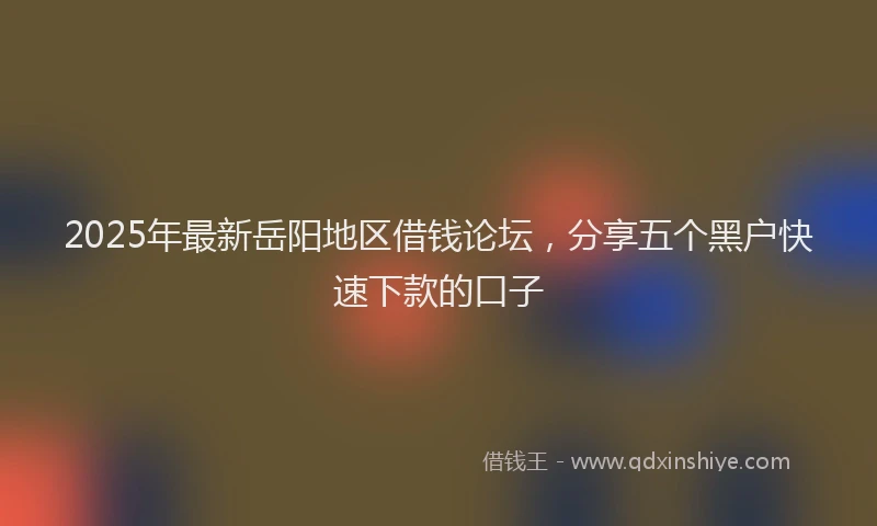 2025年最新岳阳地区借钱论坛，分享五个黑户快速下款的口子