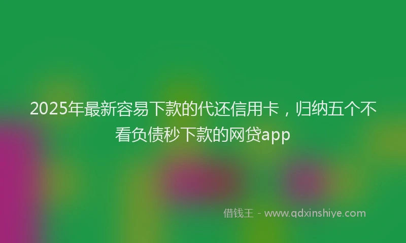 2025年最新容易下款的代还信用卡，归纳五个不看负债秒下款的网贷app
