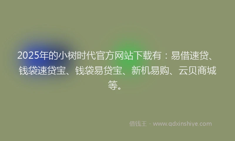 2025年的小树时代官方网站下载有：易借速贷、钱袋速贷宝、钱袋易贷宝、新机易购、云贝商城等。