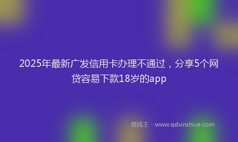 2025年最新广发信用卡办理不通过，分享5个网贷容易下款18岁的app