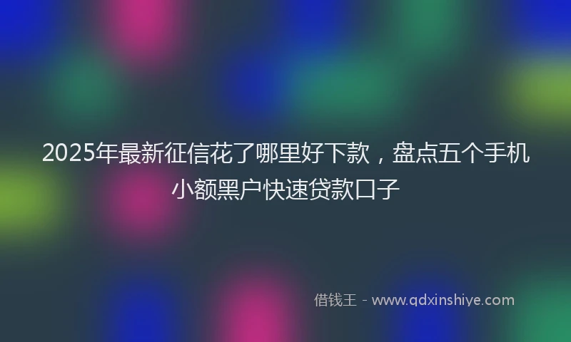 2025年最新征信花了哪里好下款，盘点五个手机小额黑户快速贷款口子