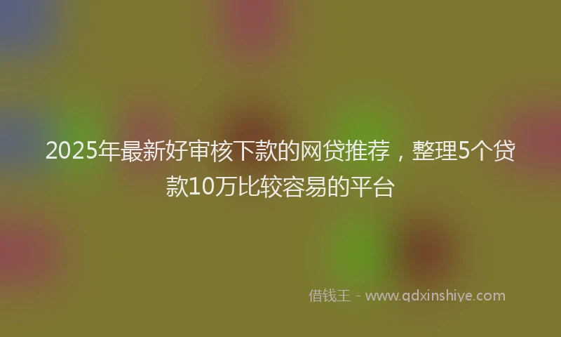 2025年最新好审核下款的网贷推荐，整理5个贷款10万比较容易的平台