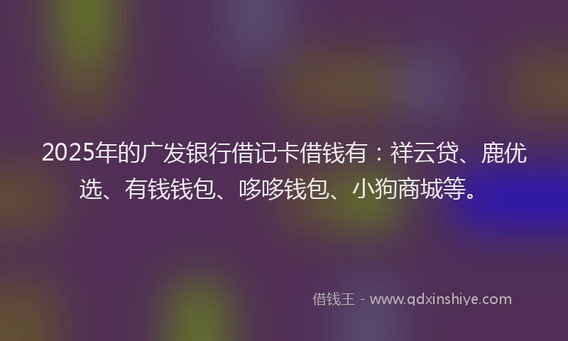2025年的广发银行借记卡借钱有：祥云贷、鹿优选、有钱钱包、哆哆钱包、小狗商城等。