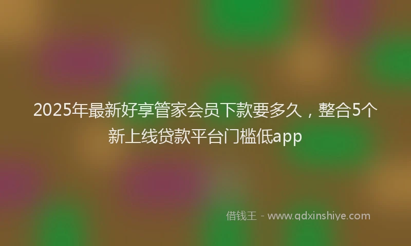 2025年最新好享管家会员下款要多久，整合5个新上线贷款平台门槛低app