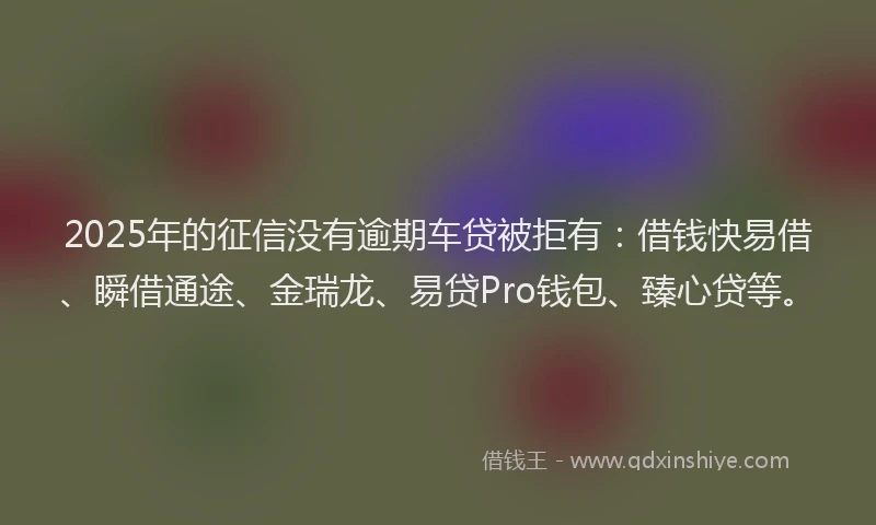2025年的征信没有逾期车贷被拒有：借钱快易借、瞬借通途、金瑞龙、易贷Pro钱包、臻心贷等。