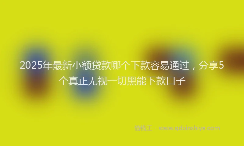 2025年最新小额贷款哪个下款容易通过，分享5个真正无视一切黑能下款口子