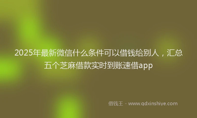 2025年最新微信什么条件可以借钱给别人，汇总五个芝麻借款实时到账速借app