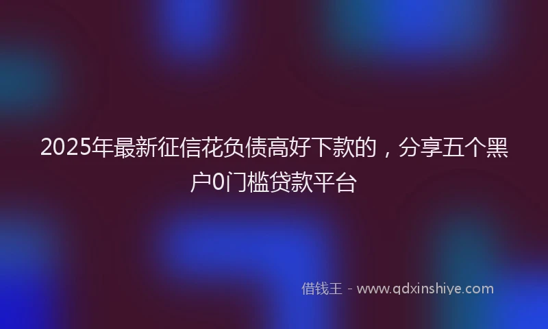2025年最新征信花负债高好下款的，分享五个黑户0门槛贷款平台