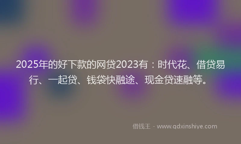 2025年的好下款的网贷2023有：时代花、借贷易行、一起贷、钱袋快融途、现金贷速融等。